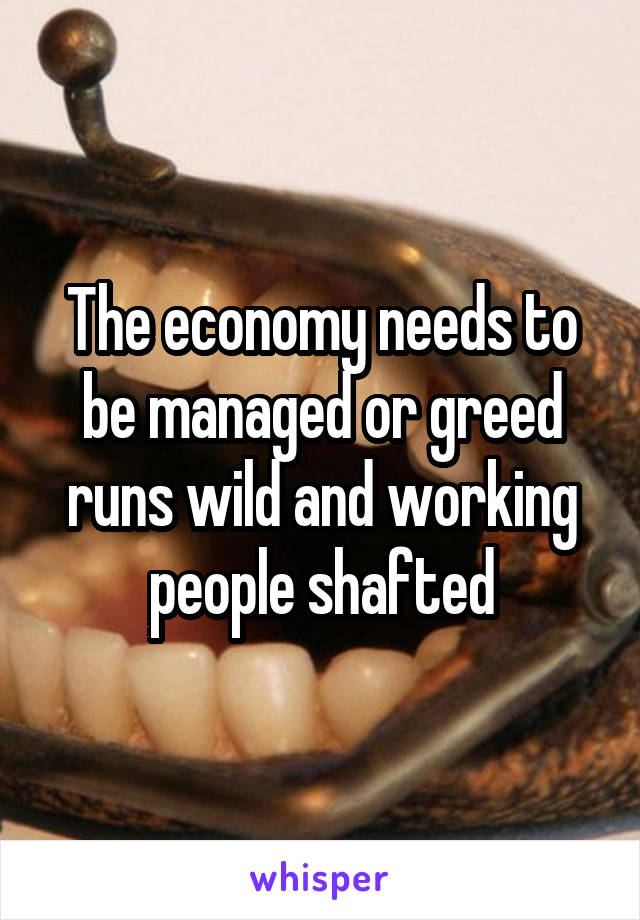 The economy needs to be managed or greed runs wild and working people shafted