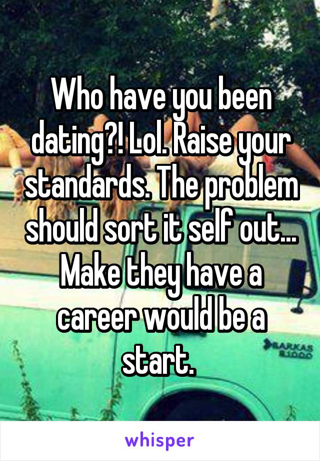 Who have you been dating?! Lol. Raise your standards. The problem should sort it self out... Make they have a career would be a start. 
