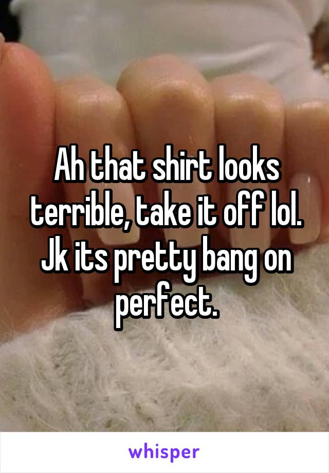 Ah that shirt looks terrible, take it off lol. Jk its pretty bang on perfect.