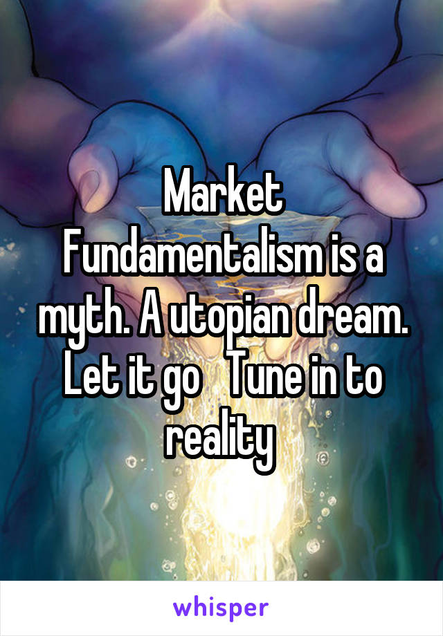 Market Fundamentalism is a myth. A utopian dream. Let it go   Tune in to reality 