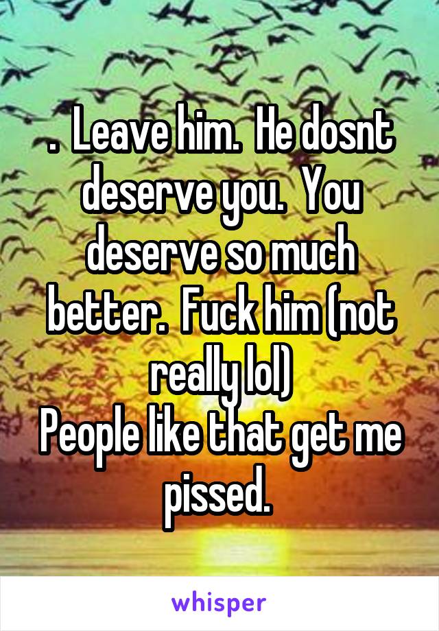 .  Leave him.  He dosnt deserve you.  You deserve so much better.  Fuck him (not really lol)
People like that get me pissed. 