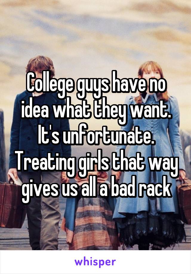 College guys have no idea what they want. It's unfortunate. Treating girls that way gives us all a bad rack