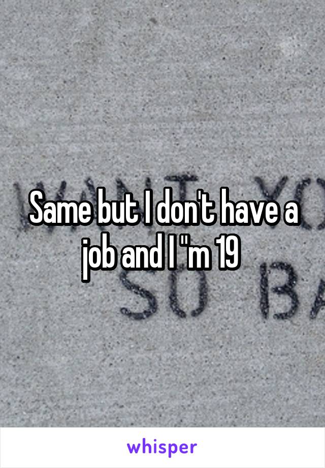 Same but I don't have a job and I "m 19 
