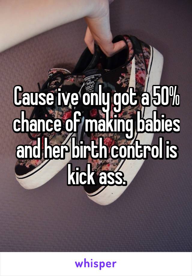 Cause ive only got a 50% chance of making babies and her birth control is kick ass.