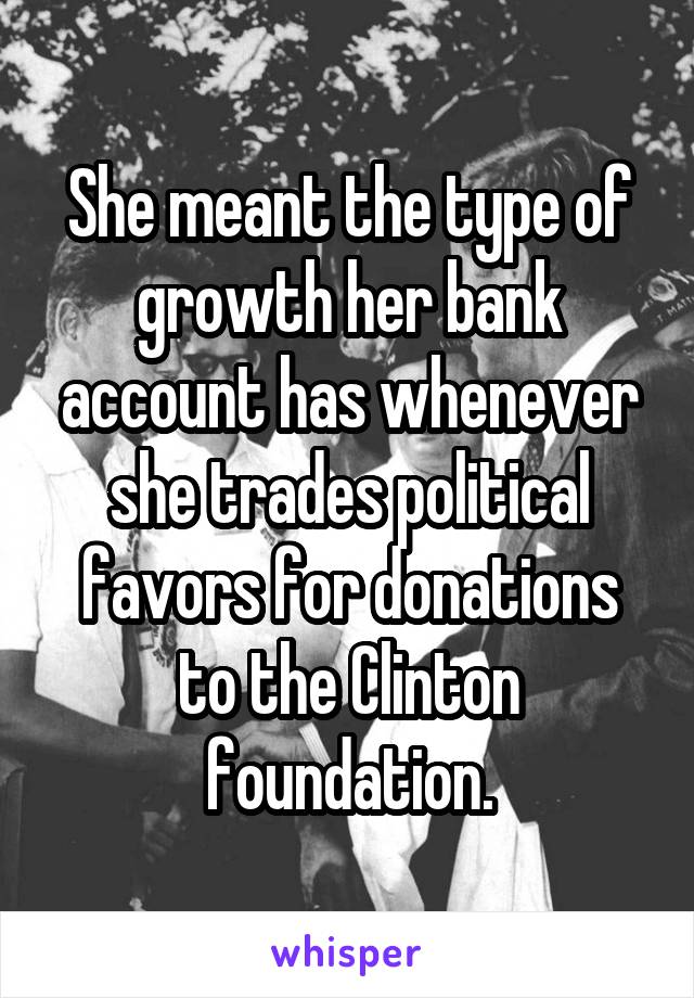 She meant the type of growth her bank account has whenever she trades political favors for donations to the Clinton foundation.