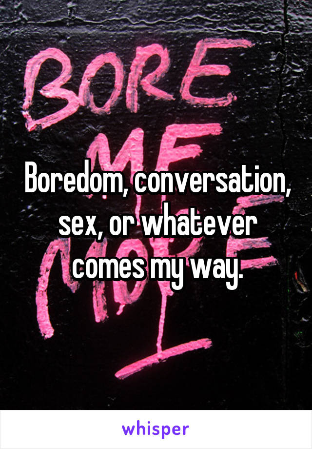 Boredom, conversation, sex, or whatever comes my way.