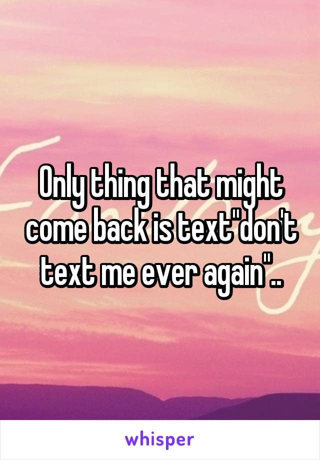 Only thing that might come back is text"don't text me ever again"..