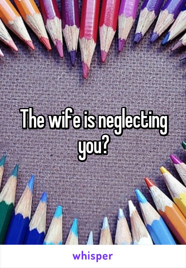 The wife is neglecting you?