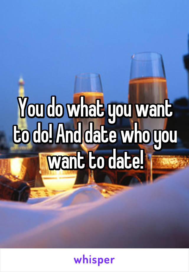 You do what you want to do! And date who you want to date!