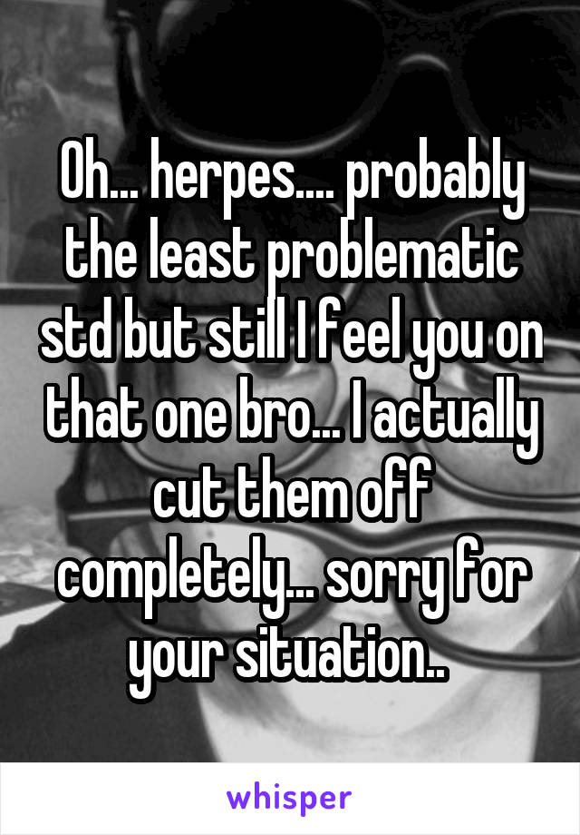 Oh... herpes.... probably the least problematic std but still I feel you on that one bro... I actually cut them off completely... sorry for your situation.. 