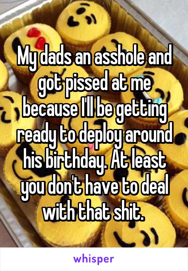 My dads an asshole and got pissed at me because I'll be getting ready to deploy around his birthday. At least you don't have to deal with that shit. 