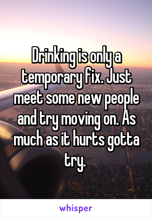 Drinking is only a temporary fix. Just meet some new people and try moving on. As much as it hurts gotta try. 