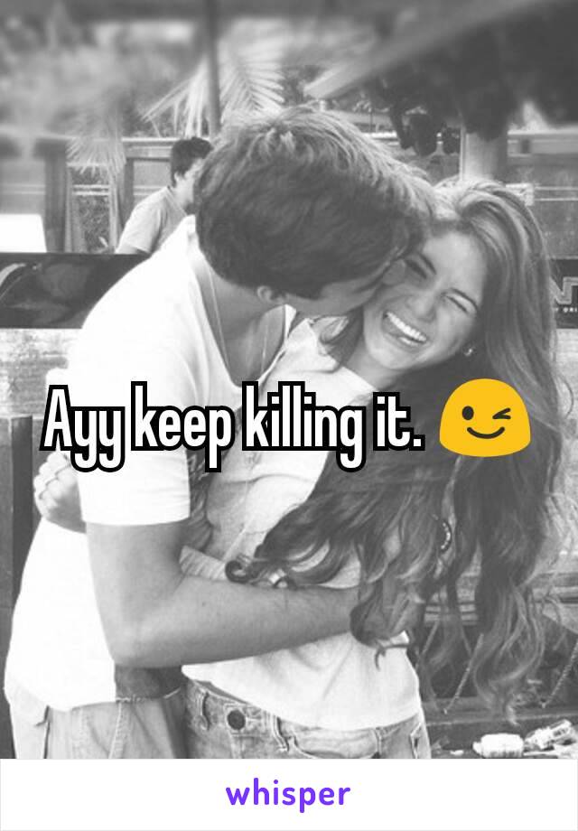 Ayy keep killing it. 😉