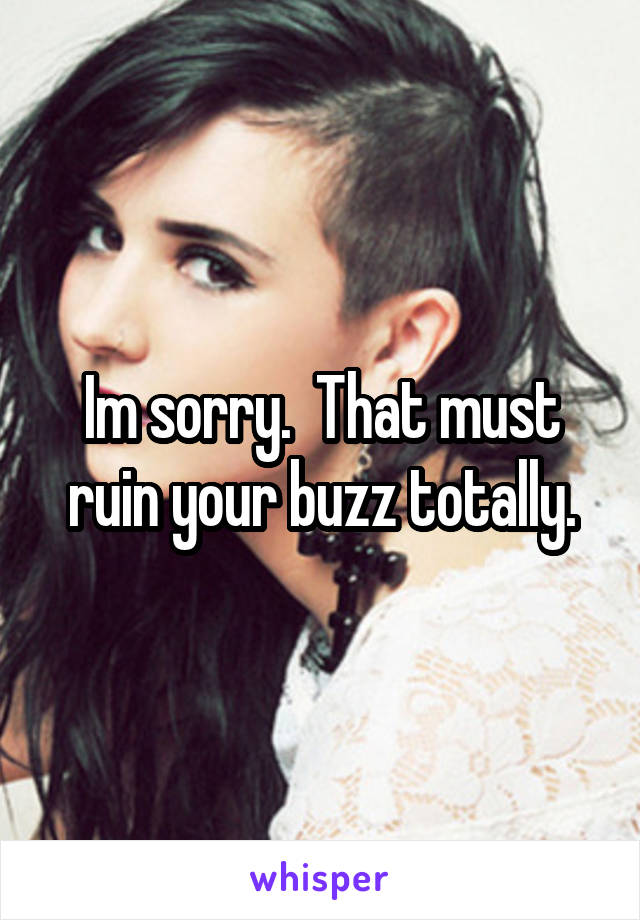 Im sorry.  That must ruin your buzz totally.