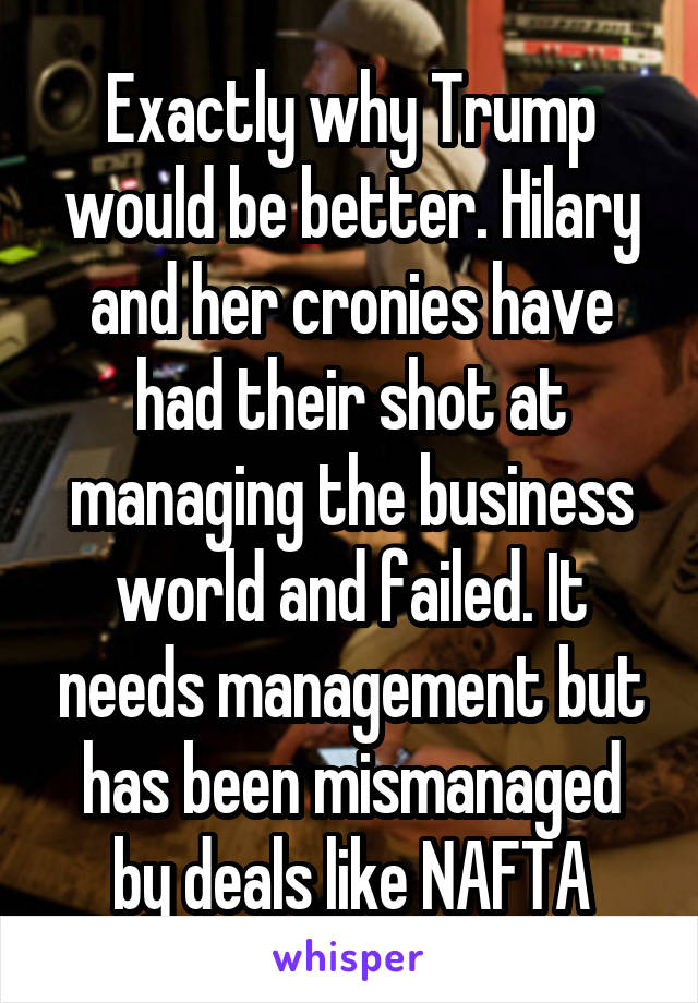 Exactly why Trump would be better. Hilary and her cronies have had their shot at managing the business world and failed. It needs management but has been mismanaged by deals like NAFTA
