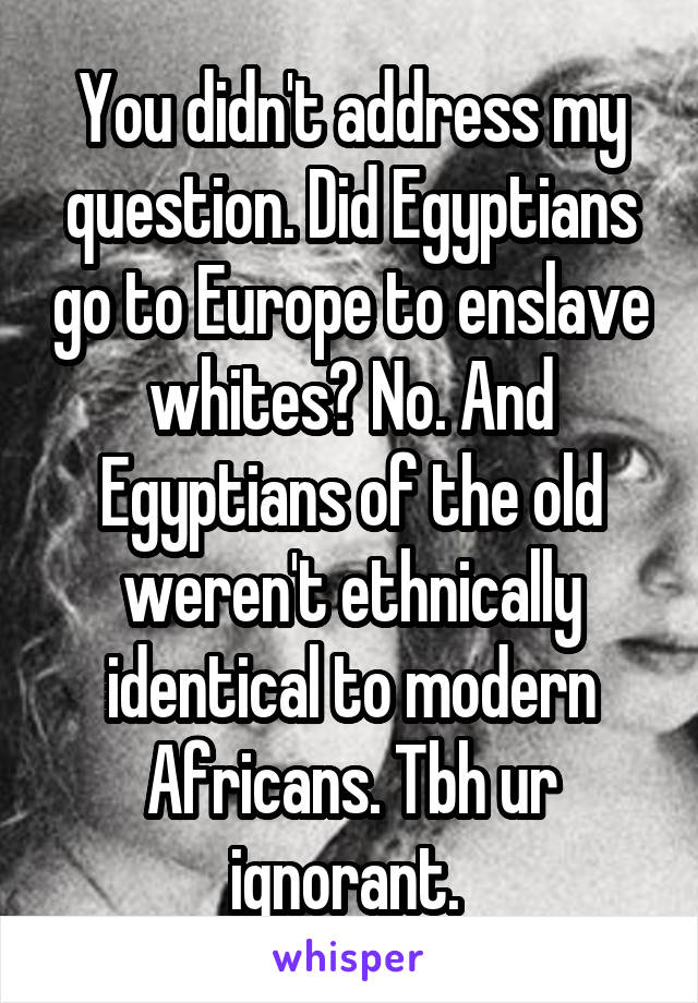 You didn't address my question. Did Egyptians go to Europe to enslave whites? No. And Egyptians of the old weren't ethnically identical to modern Africans. Tbh ur ignorant. 
