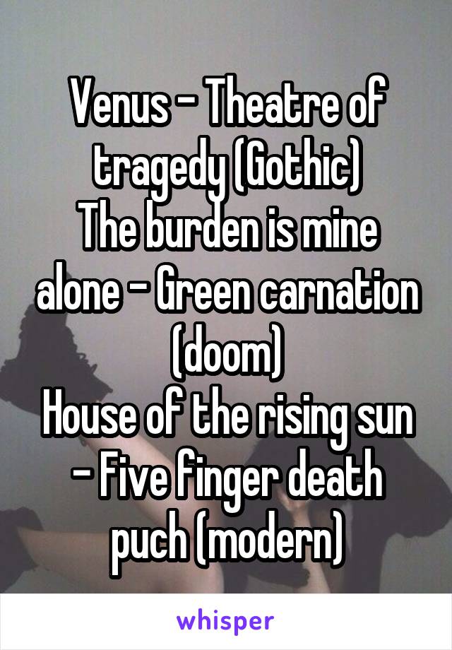 Venus - Theatre of tragedy (Gothic)
The burden is mine alone - Green carnation (doom)
House of the rising sun - Five finger death puch (modern)