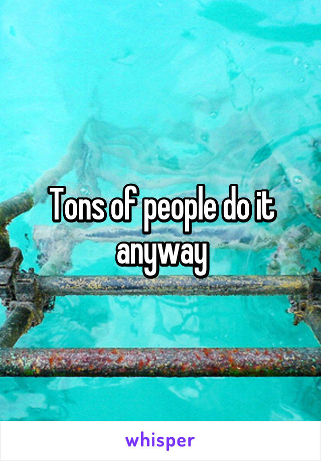 Tons of people do it anyway