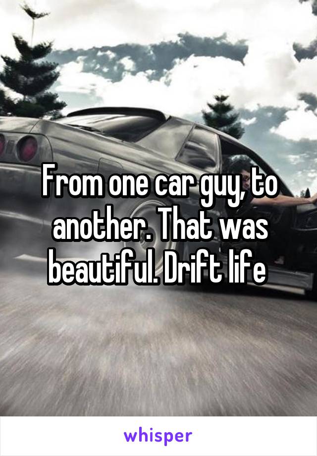 From one car guy, to another. That was beautiful. Drift life 