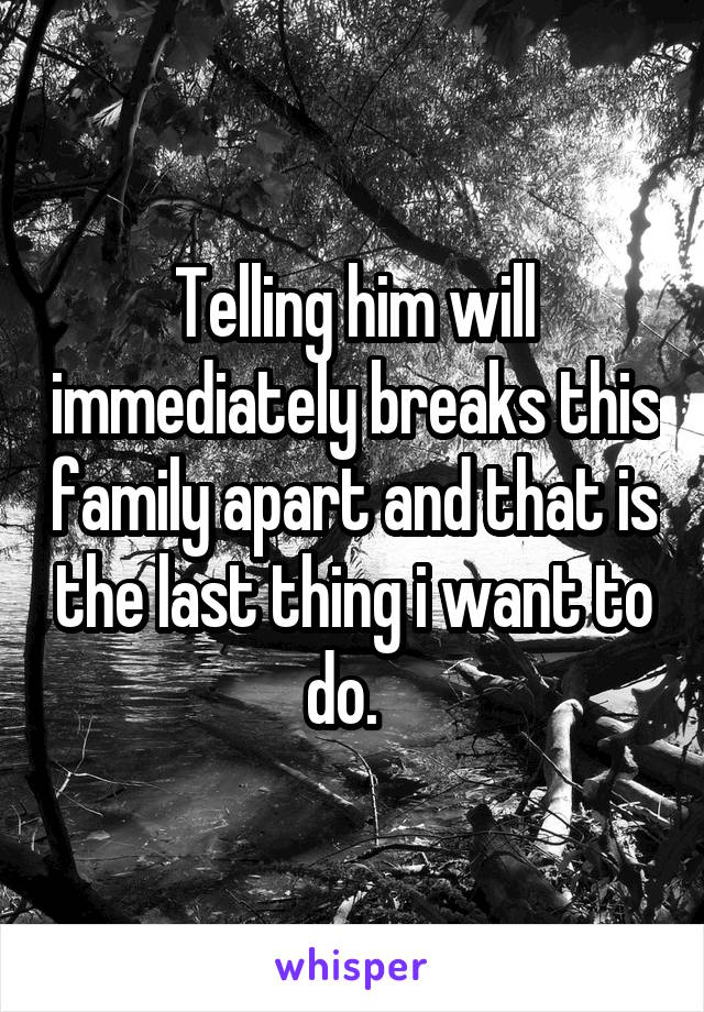 Telling him will immediately breaks this family apart and that is the last thing i want to do.  