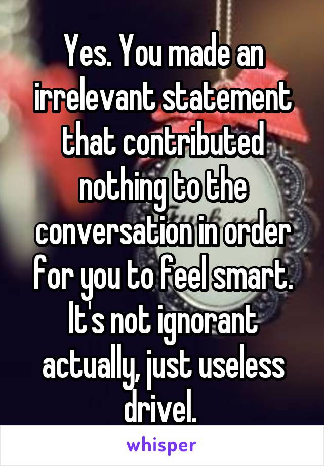 Yes. You made an irrelevant statement that contributed nothing to the conversation in order for you to feel smart. It's not ignorant actually, just useless drivel. 