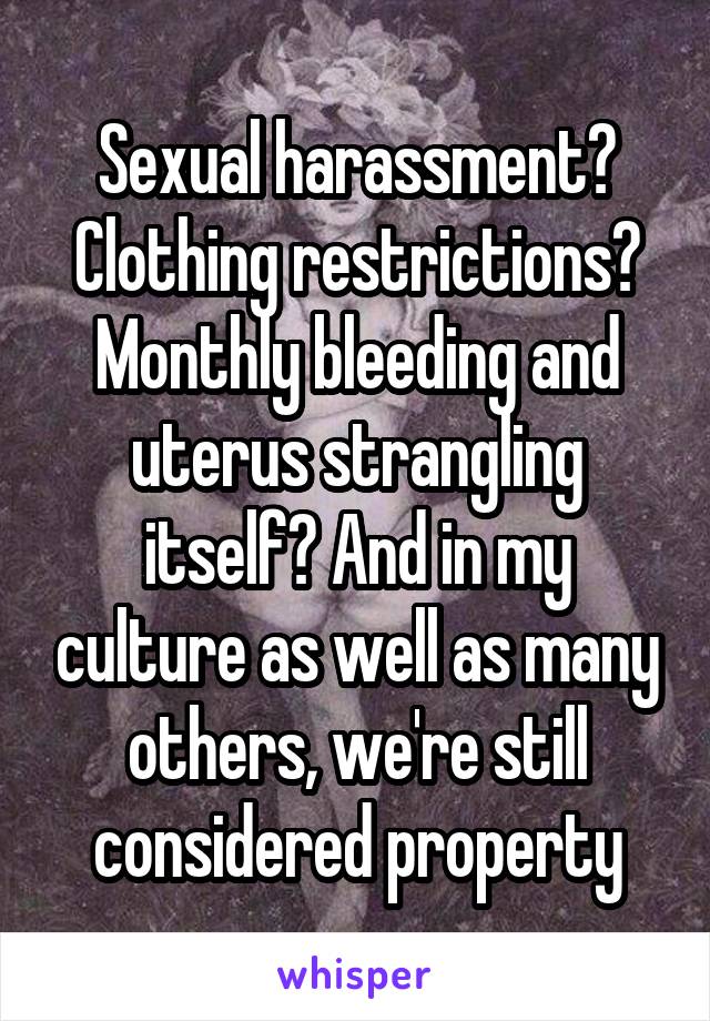Sexual harassment? Clothing restrictions? Monthly bleeding and uterus strangling itself? And in my culture as well as many others, we're still considered property