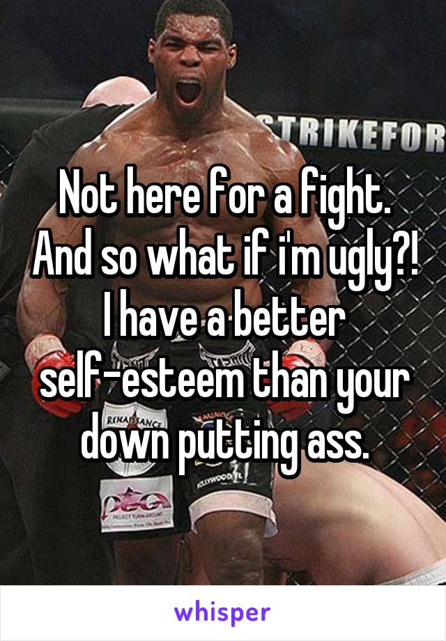 Not here for a fight. And so what if i'm ugly?! I have a better self-esteem than your down putting ass.