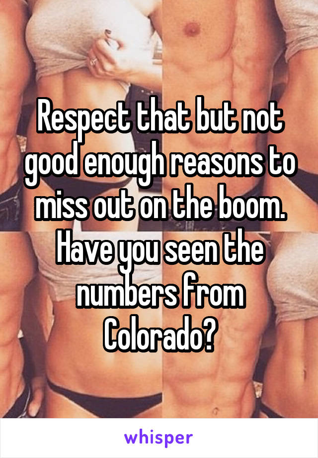 Respect that but not good enough reasons to miss out on the boom. Have you seen the numbers from Colorado?