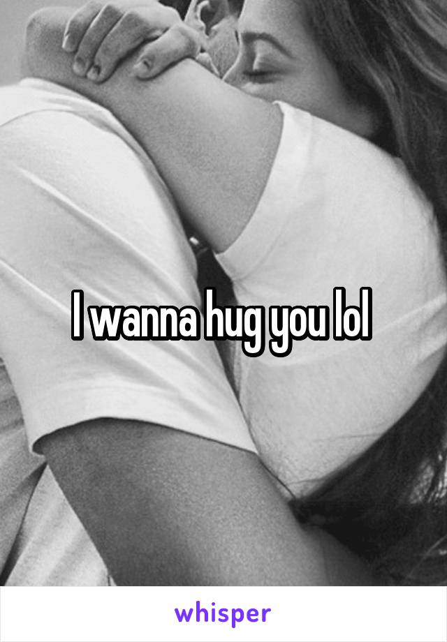 I wanna hug you lol 