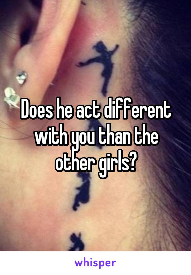 Does he act different with you than the other girls?