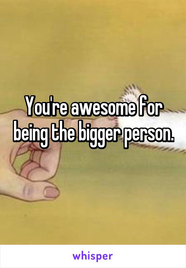 You're awesome for being the bigger person. 