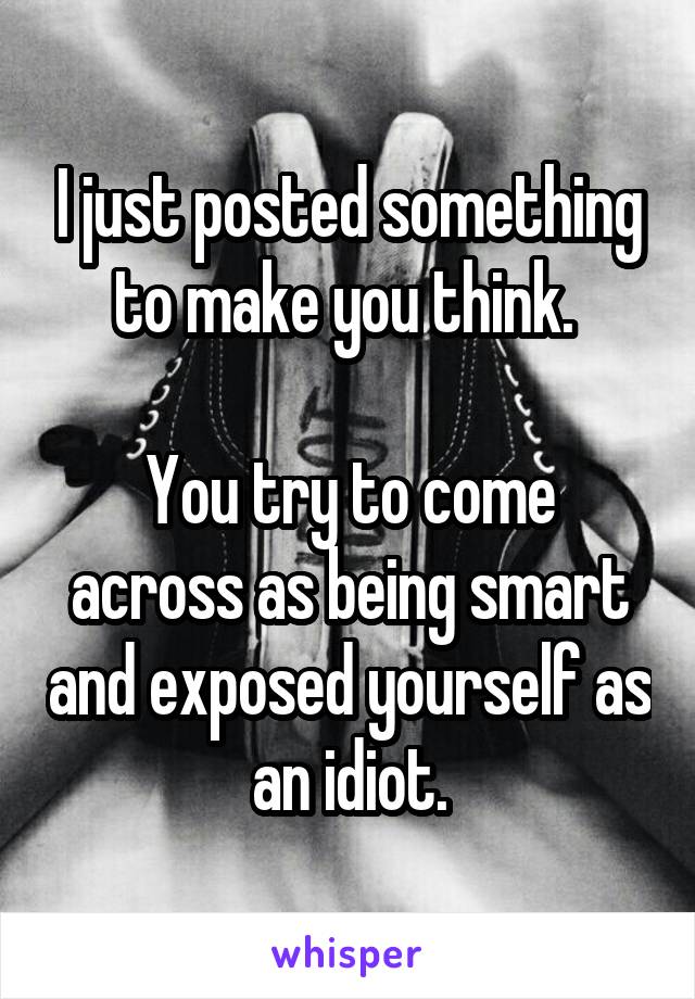 I just posted something to make you think. 

You try to come across as being smart and exposed yourself as an idiot.