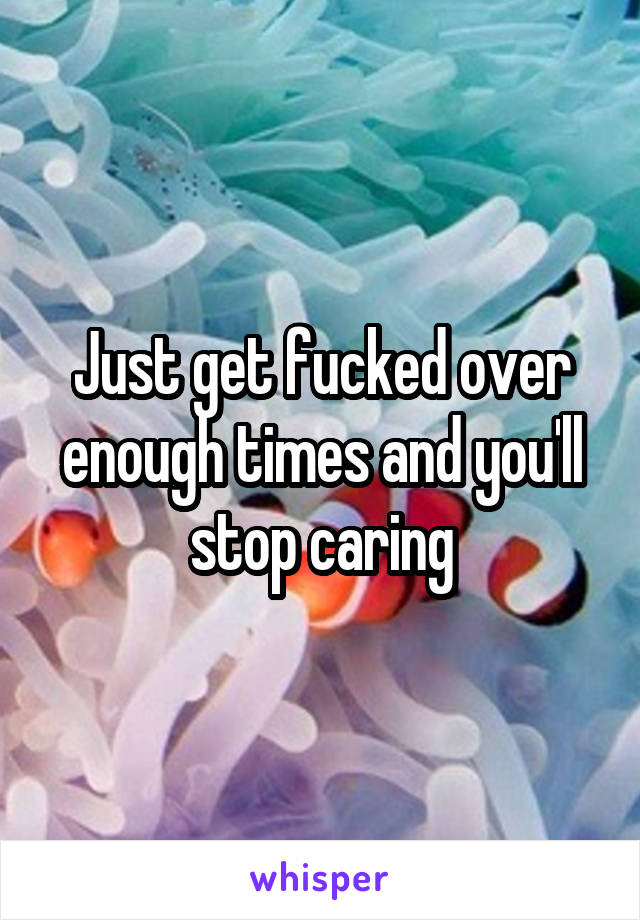 Just get fucked over enough times and you'll stop caring