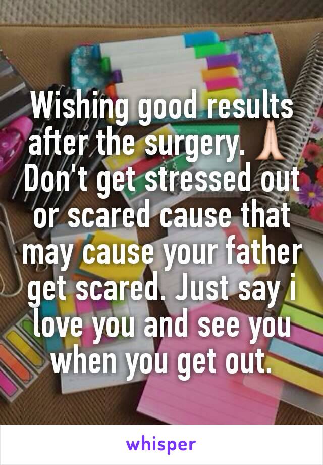 Wishing good results after the surgery.🙏 Don't get stressed out or scared cause that may cause your father get scared. Just say i love you and see you when you get out.