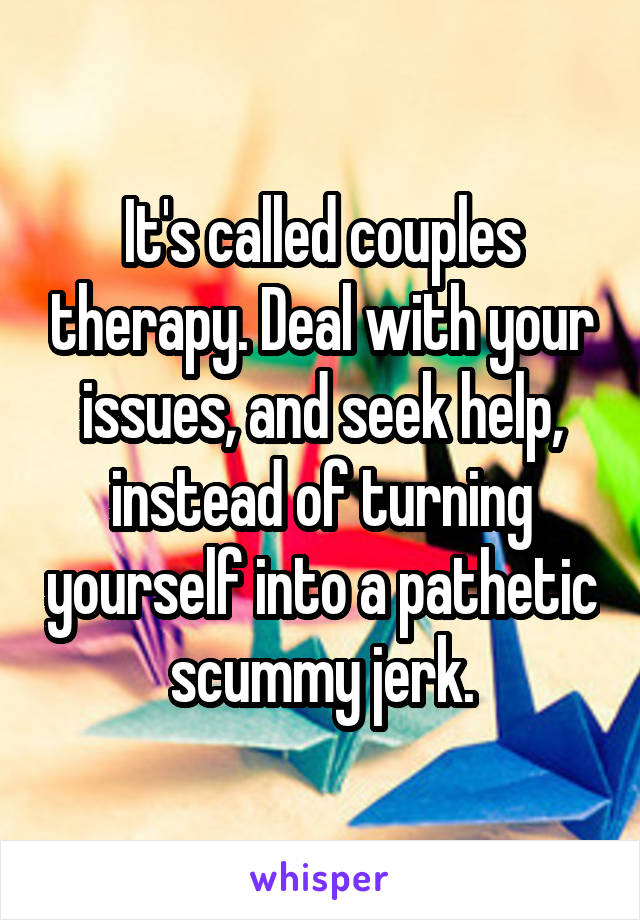 It's called couples therapy. Deal with your issues, and seek help, instead of turning yourself into a pathetic scummy jerk.