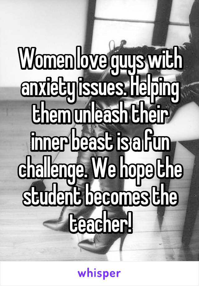 Women love guys with anxiety issues. Helping them unleash their inner beast is a fun challenge. We hope the student becomes the teacher!