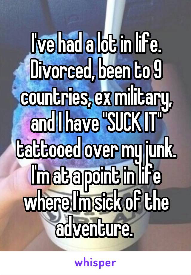 I've had a lot in life. Divorced, been to 9 countries, ex military, and I have "SUCK IT" tattooed over my junk. I'm at a point in life where I'm sick of the adventure. 
