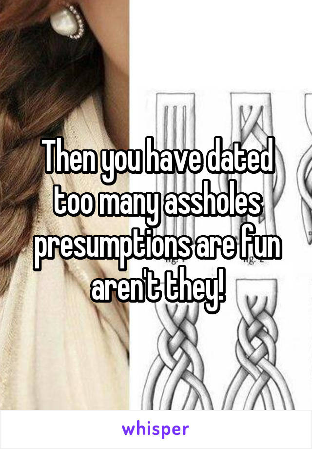 Then you have dated too many assholes presumptions are fun aren't they!