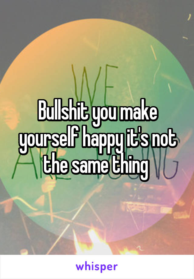 Bullshit you make yourself happy it's not the same thing 