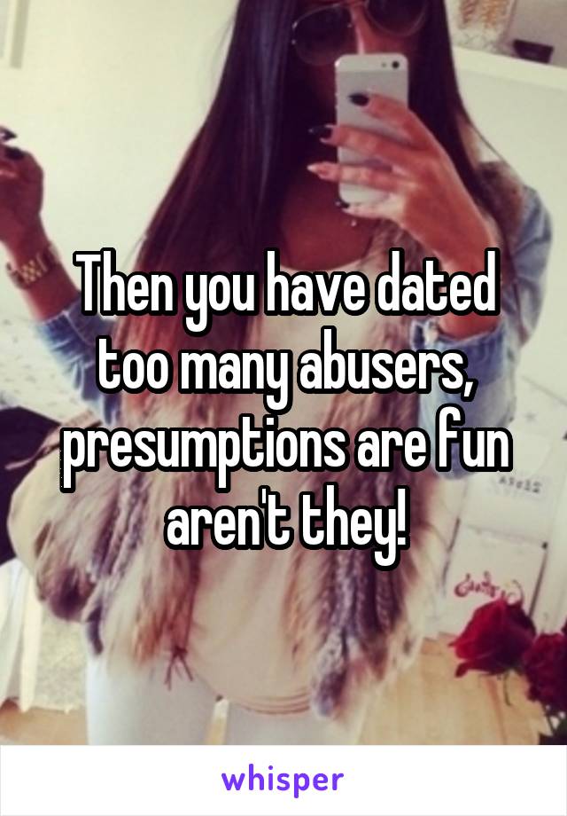Then you have dated too many abusers, presumptions are fun aren't they!