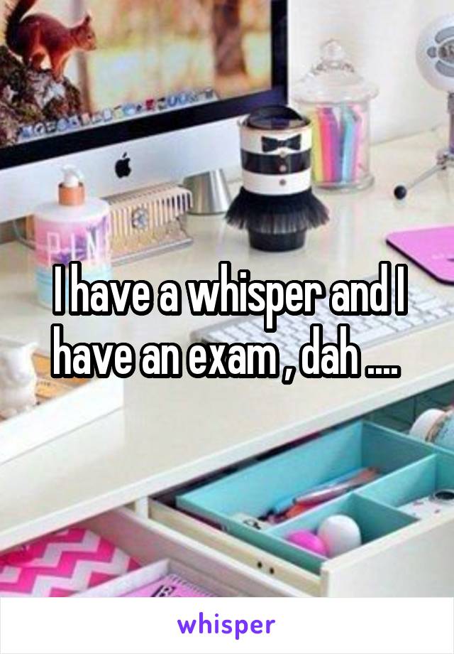 I have a whisper and I have an exam , dah .... 