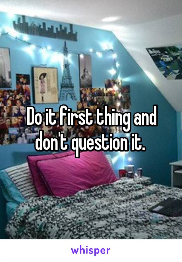 Do it first thing and don't question it. 
