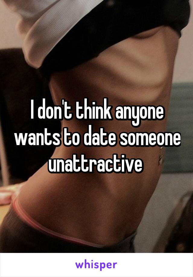 I don't think anyone wants to date someone unattractive 
