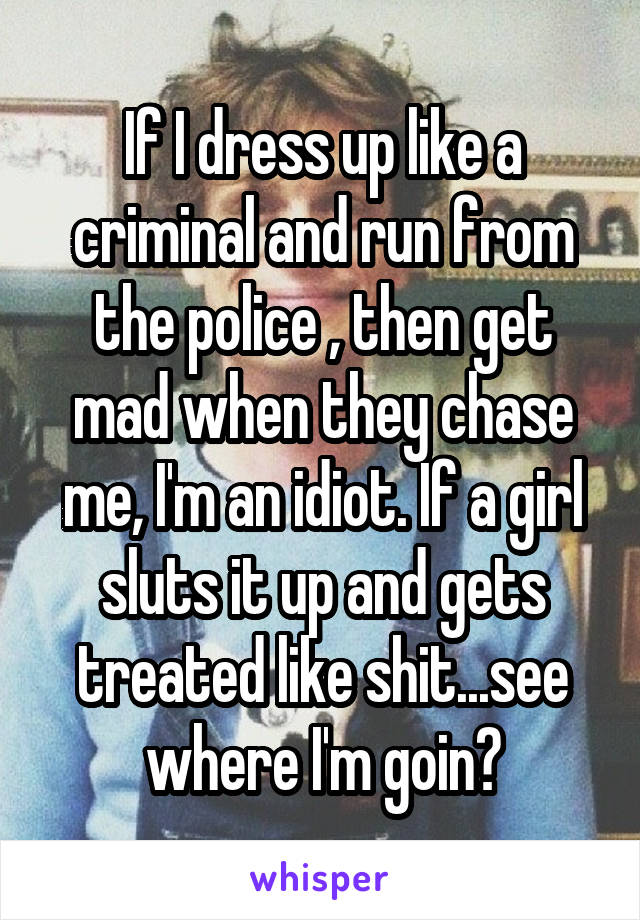 If I dress up like a criminal and run from the police , then get mad when they chase me, I'm an idiot. If a girl sluts it up and gets treated like shit...see where I'm goin?