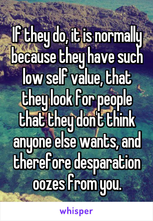 If they do, it is normally because they have such low self value, that they look for people that they don't think anyone else wants, and therefore desparation oozes from you.