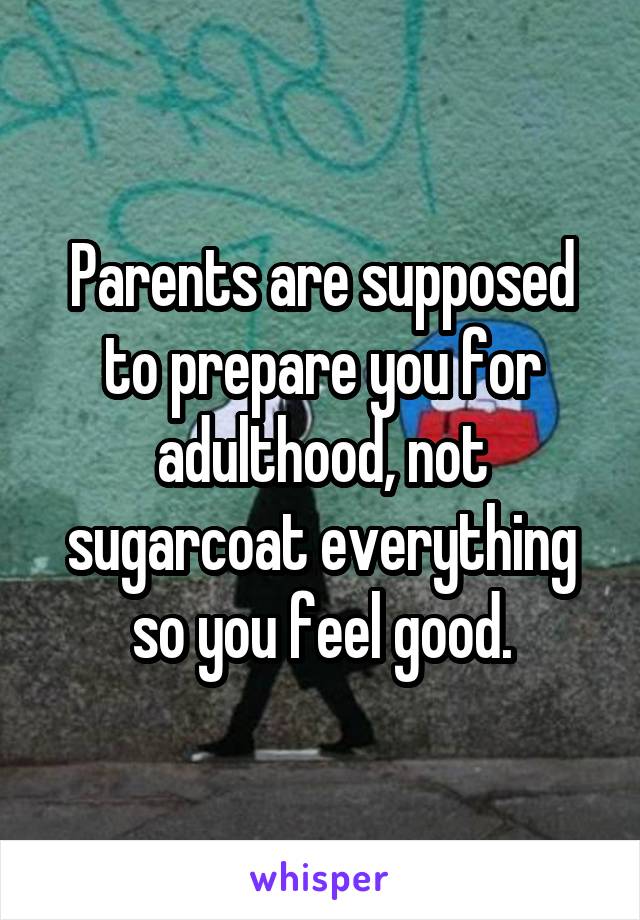 Parents are supposed to prepare you for adulthood, not sugarcoat everything so you feel good.
