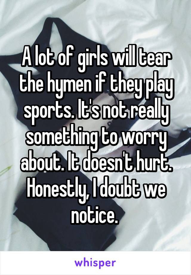 A lot of girls will tear the hymen if they play sports. It's not really something to worry about. It doesn't hurt. Honestly, I doubt we notice. 