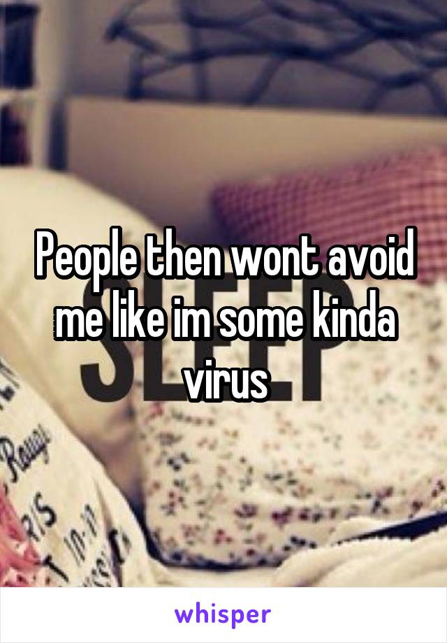 People then wont avoid me like im some kinda virus
