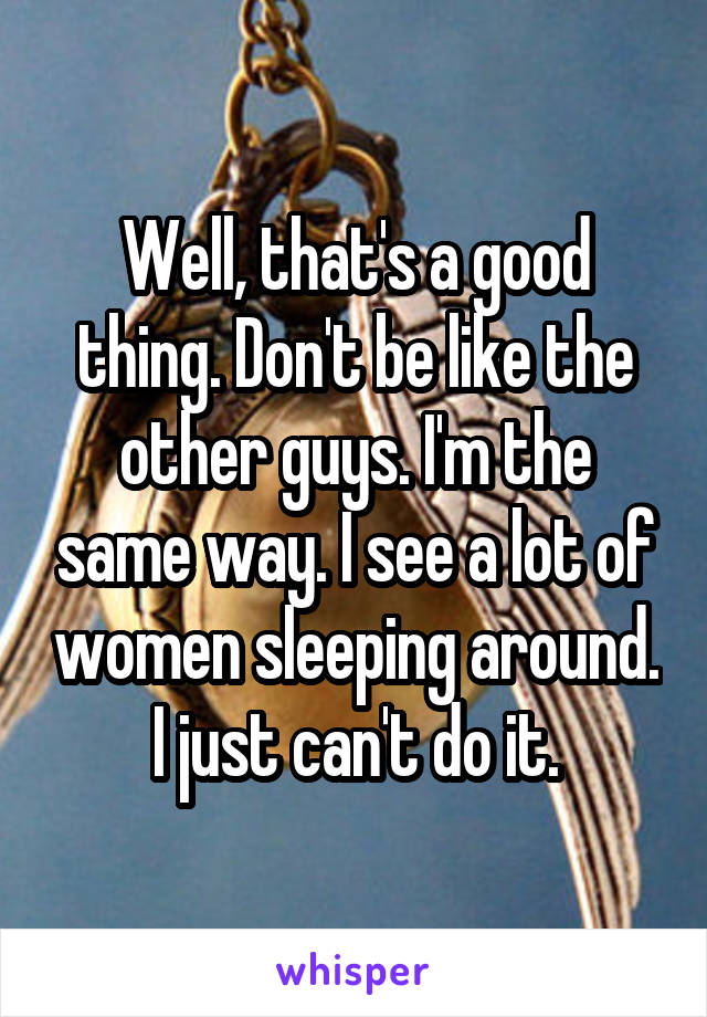 Well, that's a good thing. Don't be like the other guys. I'm the same way. I see a lot of women sleeping around. I just can't do it.