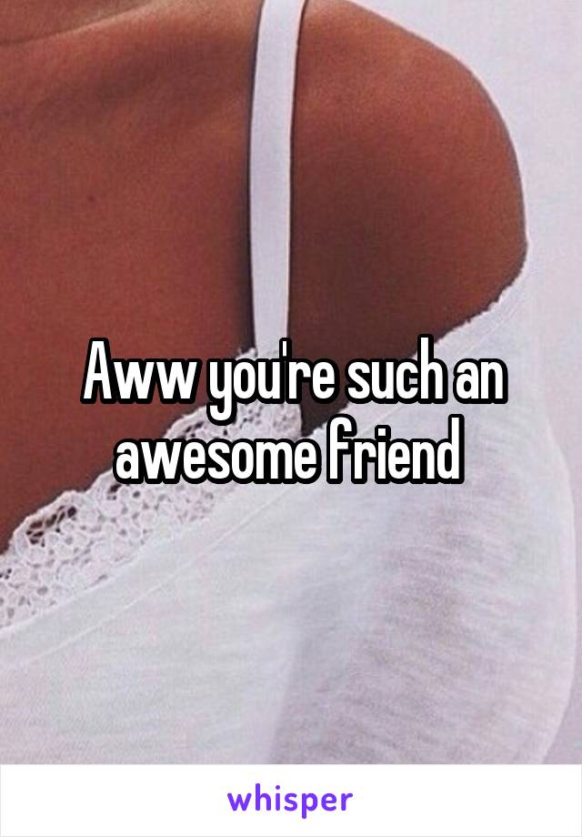 Aww you're such an awesome friend 